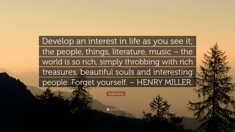 Todd Henry Quote: “Develop an interest in life as you see it; the people, things, literature, music – the world is so rich, simply throbbing with rich treasures, beautiful souls and interesting people. Forget yourself. – HENRY MILLER.”