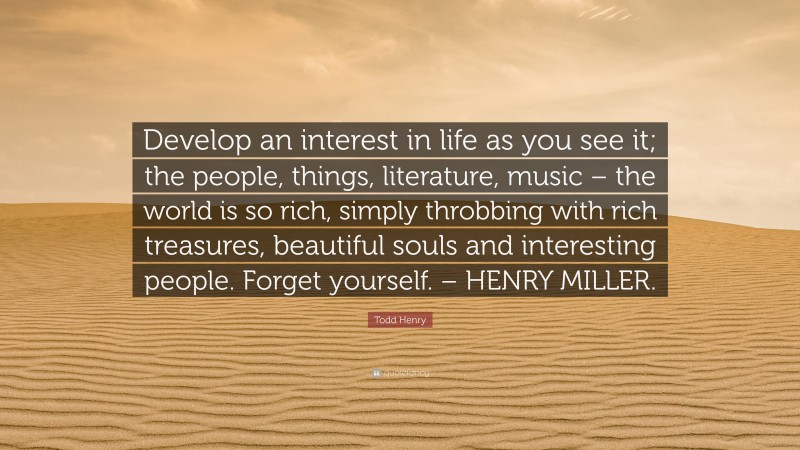 Todd Henry Quote: “Develop an interest in life as you see it; the people, things, literature, music – the world is so rich, simply throbbing with rich treasures, beautiful souls and interesting people. Forget yourself. – HENRY MILLER.”