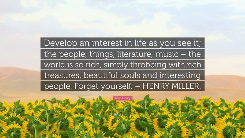 Todd Henry Quote: “Develop an interest in life as you see it; the people, things, literature, music – the world is so rich, simply throbbing with rich treasures, beautiful souls and interesting people. Forget yourself. – HENRY MILLER.”