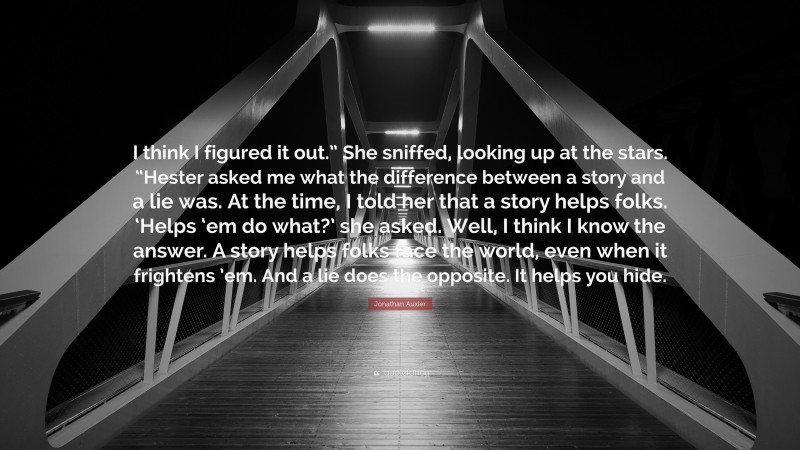 Jonathan Auxier Quote: “I think I figured it out.” She sniffed, looking up at the stars. “Hester asked me what the difference between a story and a lie was. At the time, I told her that a story helps folks. ‘Helps ‘em do what?’ she asked. Well, I think I know the answer. A story helps folks face the world, even when it frightens ’em. And a lie does the opposite. It helps you hide.”