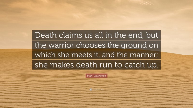 Mark Lawrence Quote: “Death claims us all in the end, but the warrior chooses the ground on which she meets it, and the manner; she makes death run to catch up.”
