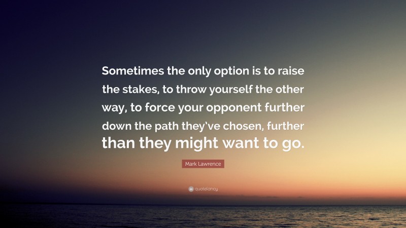 Mark Lawrence Quote: “Sometimes the only option is to raise the stakes, to throw yourself the other way, to force your opponent further down the path they’ve chosen, further than they might want to go.”