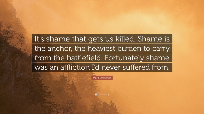 Mark Lawrence Quote: “It’s shame that gets us killed. Shame is the anchor, the heaviest burden to carry from the battlefield. Fortunately shame was an affliction I’d never suffered from.”