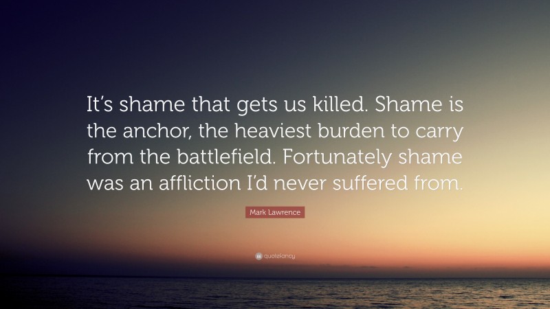 Mark Lawrence Quote: “It’s shame that gets us killed. Shame is the anchor, the heaviest burden to carry from the battlefield. Fortunately shame was an affliction I’d never suffered from.”