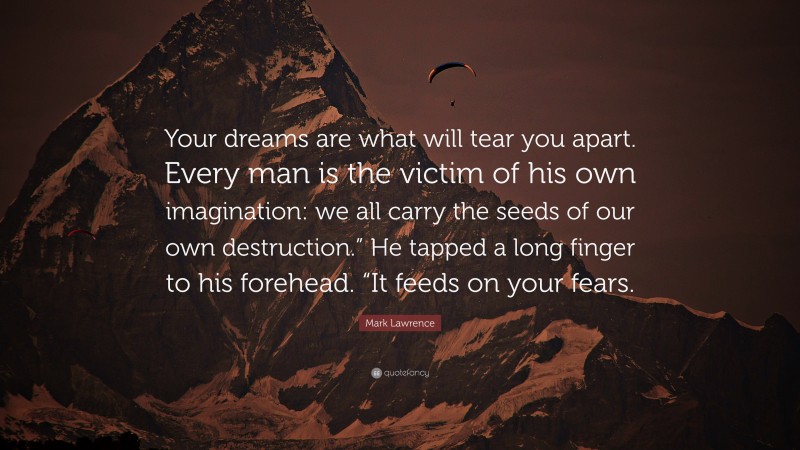 Mark Lawrence Quote: “Your dreams are what will tear you apart. Every man is the victim of his own imagination: we all carry the seeds of our own destruction.” He tapped a long finger to his forehead. “It feeds on your fears.”