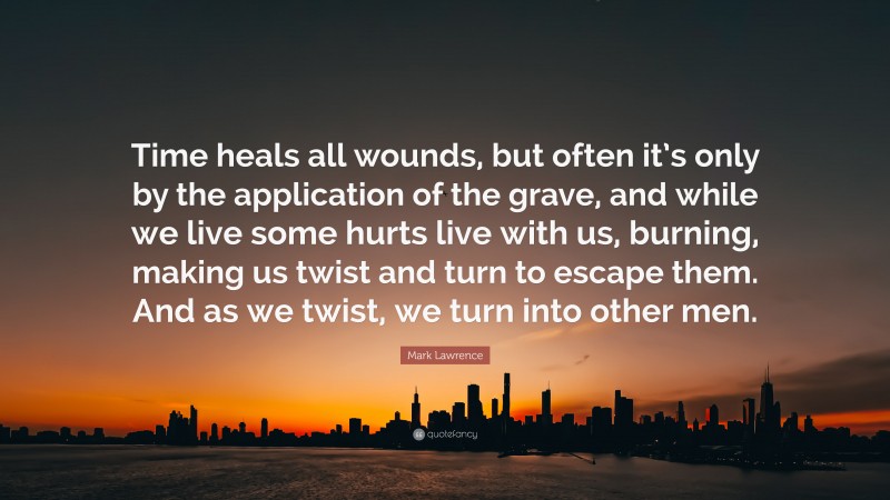 Mark Lawrence Quote: “Time heals all wounds, but often it’s only by the application of the grave, and while we live some hurts live with us, burning, making us twist and turn to escape them. And as we twist, we turn into other men.”