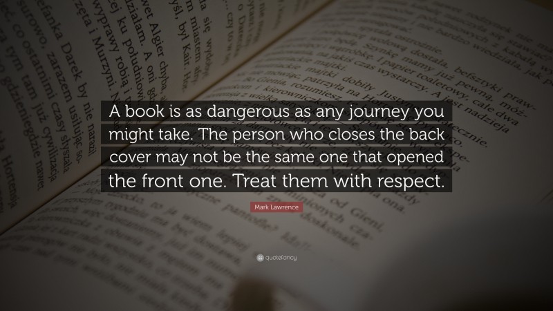 Mark Lawrence Quote: “A book is as dangerous as any journey you might take. The person who closes the back cover may not be the same one that opened the front one. Treat them with respect.”
