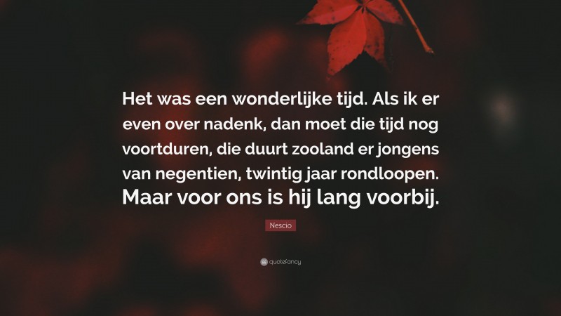 Nescio Quote: “Het was een wonderlijke tijd. Als ik er even over nadenk, dan moet die tijd nog voortduren, die duurt zooland er jongens van negentien, twintig jaar rondloopen. Maar voor ons is hij lang voorbij.”