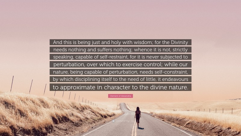 Clement of Alexandria Quote: “And this is being just and holy with wisdom; for the Divinity needs nothing and suffers nothing; whence it is not, strictly speaking, capable of self-restraint, for it is never subjected to perturbation, over which to exercise control; while our nature, being capable of perturbation, needs self-constraint, by which disciplining itself to the need of little, it endeavours to approximate in character to the divine nature.”