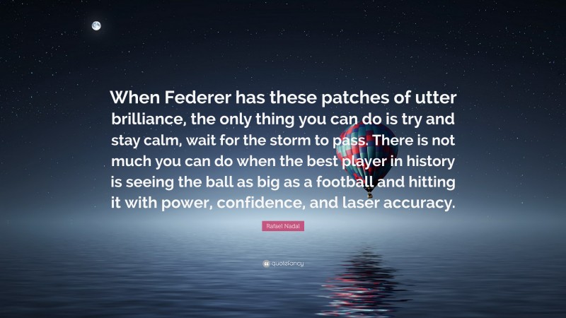 Rafael Nadal Quote: “When Federer has these patches of utter brilliance, the only thing you can do is try and stay calm, wait for the storm to pass. There is not much you can do when the best player in history is seeing the ball as big as a football and hitting it with power, confidence, and laser accuracy.”