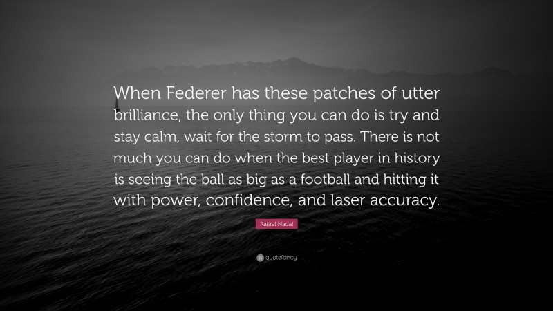 Rafael Nadal Quote: “When Federer has these patches of utter brilliance, the only thing you can do is try and stay calm, wait for the storm to pass. There is not much you can do when the best player in history is seeing the ball as big as a football and hitting it with power, confidence, and laser accuracy.”