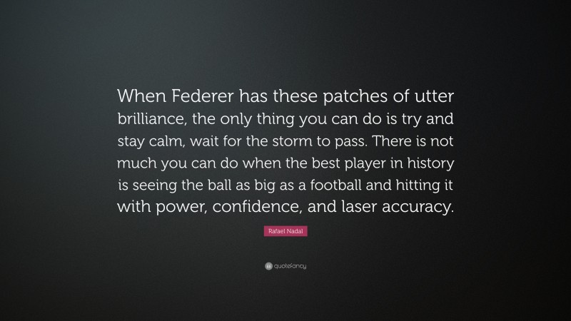 Rafael Nadal Quote: “When Federer has these patches of utter brilliance, the only thing you can do is try and stay calm, wait for the storm to pass. There is not much you can do when the best player in history is seeing the ball as big as a football and hitting it with power, confidence, and laser accuracy.”