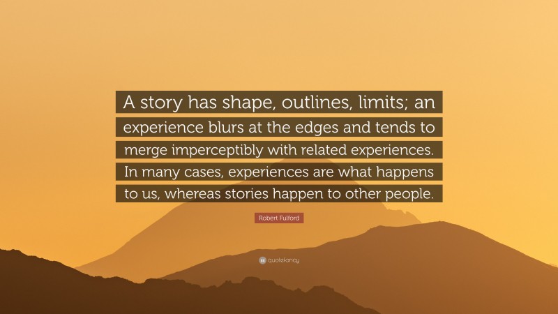 Robert Fulford Quote: “A story has shape, outlines, limits; an experience blurs at the edges and tends to merge imperceptibly with related experiences. In many cases, experiences are what happens to us, whereas stories happen to other people.”