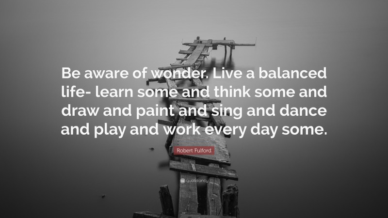 Robert Fulford Quote: “Be aware of wonder. Live a balanced life- learn some and think some and draw and paint and sing and dance and play and work every day some.”