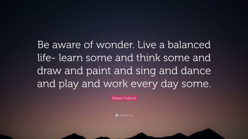 Robert Fulford Quote: “Be aware of wonder. Live a balanced life- learn some and think some and draw and paint and sing and dance and play and work every day some.”