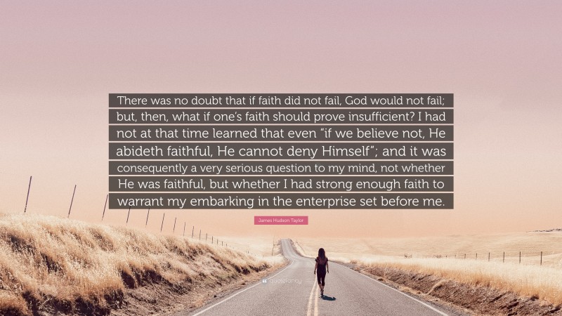 James Hudson Taylor Quote: “There was no doubt that if faith did not fail, God would not fail; but, then, what if one’s faith should prove insufficient? I had not at that time learned that even “if we believe not, He abideth faithful, He cannot deny Himself”; and it was consequently a very serious question to my mind, not whether He was faithful, but whether I had strong enough faith to warrant my embarking in the enterprise set before me.”