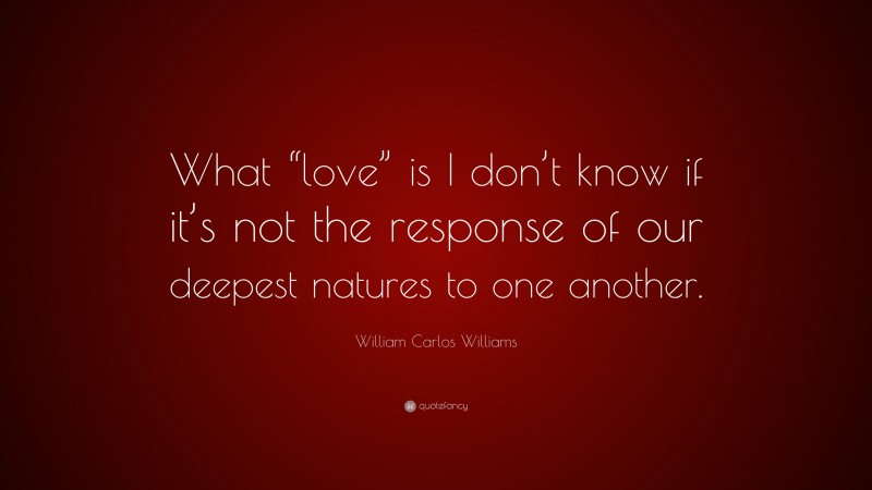 William Carlos Williams Quote: “What “love” is I don’t know if it’s not the response of our deepest natures to one another.”