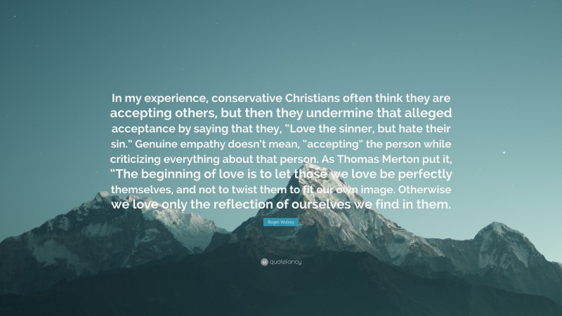 Roger Wolsey Quote: “In my experience, conservative Christians often think they are accepting others, but then they undermine that alleged acceptance by saying that they, “Love the sinner, but hate their sin.” Genuine empathy doesn’t mean, “accepting” the person while criticizing everything about that person. As Thomas Merton put it, “The beginning of love is to let those we love be perfectly themselves, and not to twist them to fit our own image. Otherwise we love only the reflection of ourselves we find in them.”