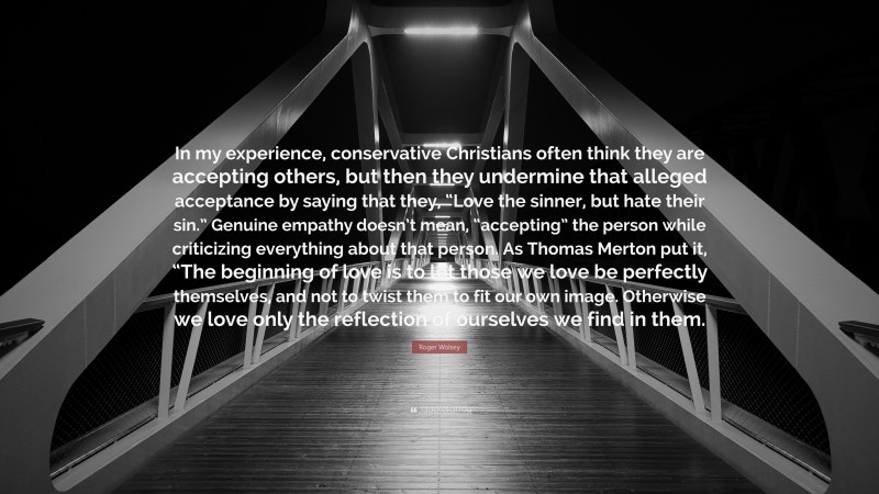 Roger Wolsey Quote: “In my experience, conservative Christians often think they are accepting others, but then they undermine that alleged acceptance by saying that they, “Love the sinner, but hate their sin.” Genuine empathy doesn’t mean, “accepting” the person while criticizing everything about that person. As Thomas Merton put it, “The beginning of love is to let those we love be perfectly themselves, and not to twist them to fit our own image. Otherwise we love only the reflection of ourselves we find in them.”