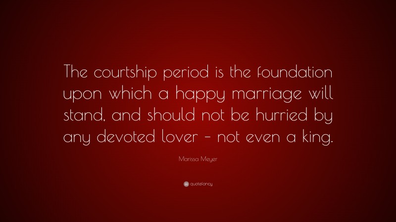 Marissa Meyer Quote: “The courtship period is the foundation upon which a happy marriage will stand, and should not be hurried by any devoted lover – not even a king.”