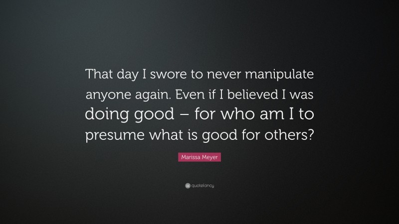 Marissa Meyer Quote: “That day I swore to never manipulate anyone again. Even if I believed I was doing good – for who am I to presume what is good for others?”