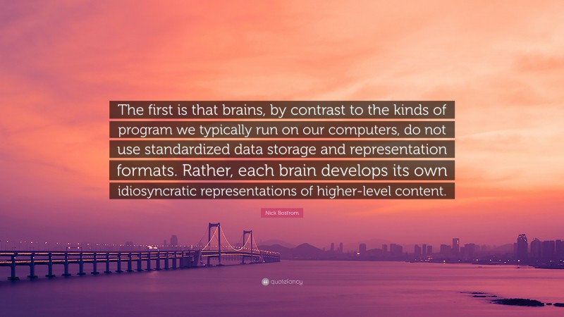 Nick Bostrom Quote: “The first is that brains, by contrast to the kinds of program we typically run on our computers, do not use standardized data storage and representation formats. Rather, each brain develops its own idiosyncratic representations of higher-level content.”