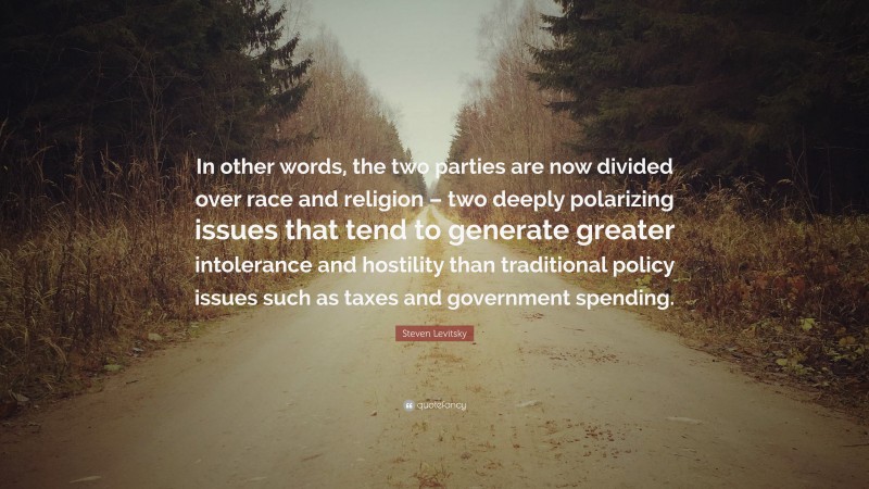 Steven Levitsky Quote: “In other words, the two parties are now divided over race and religion – two deeply polarizing issues that tend to generate greater intolerance and hostility than traditional policy issues such as taxes and government spending.”