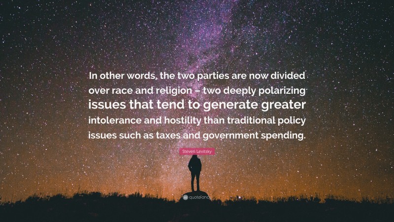 Steven Levitsky Quote: “In other words, the two parties are now divided over race and religion – two deeply polarizing issues that tend to generate greater intolerance and hostility than traditional policy issues such as taxes and government spending.”