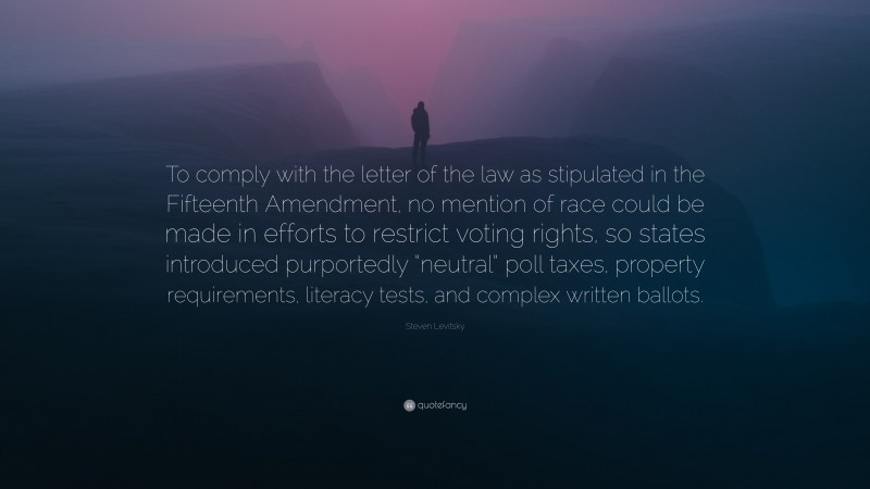 Steven Levitsky Quote: “To comply with the letter of the law as stipulated in the Fifteenth Amendment, no mention of race could be made in efforts to restrict voting rights, so states introduced purportedly “neutral” poll taxes, property requirements, literacy tests, and complex written ballots.”
