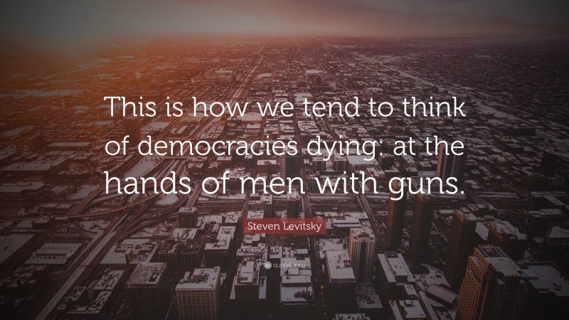 Steven Levitsky Quote: “This is how we tend to think of democracies dying: at the hands of men with guns.”