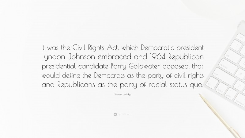 Steven Levitsky Quote: “It was the Civil Rights Act, which Democratic president Lyndon Johnson embraced and 1964 Republican presidential candidate Barry Goldwater opposed, that would define the Democrats as the party of civil rights and Republicans as the party of racial status quo.”