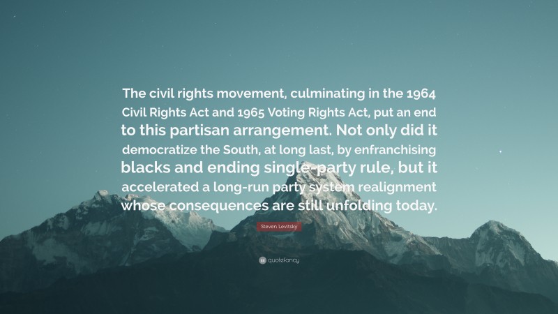 Steven Levitsky Quote: “The civil rights movement, culminating in the 1964 Civil Rights Act and 1965 Voting Rights Act, put an end to this partisan arrangement. Not only did it democratize the South, at long last, by enfranchising blacks and ending single-party rule, but it accelerated a long-run party system realignment whose consequences are still unfolding today.”