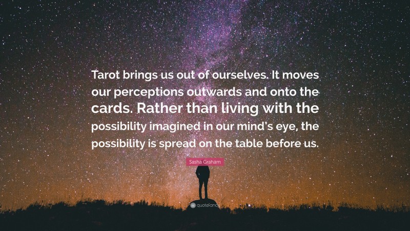 Sasha Graham Quote: “Tarot brings us out of ourselves. It moves our perceptions outwards and onto the cards. Rather than living with the possibility imagined in our mind’s eye, the possibility is spread on the table before us.”