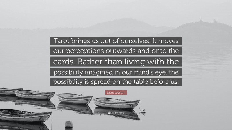 Sasha Graham Quote: “Tarot brings us out of ourselves. It moves our perceptions outwards and onto the cards. Rather than living with the possibility imagined in our mind’s eye, the possibility is spread on the table before us.”