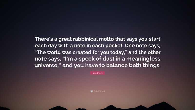 Harold Ramis Quote: “There’s a great rabbinical motto that says you start each day with a note in each pocket. One note says, “The world was created for you today,” and the other note says, “I’m a speck of dust in a meaningless universe,” and you have to balance both things.”