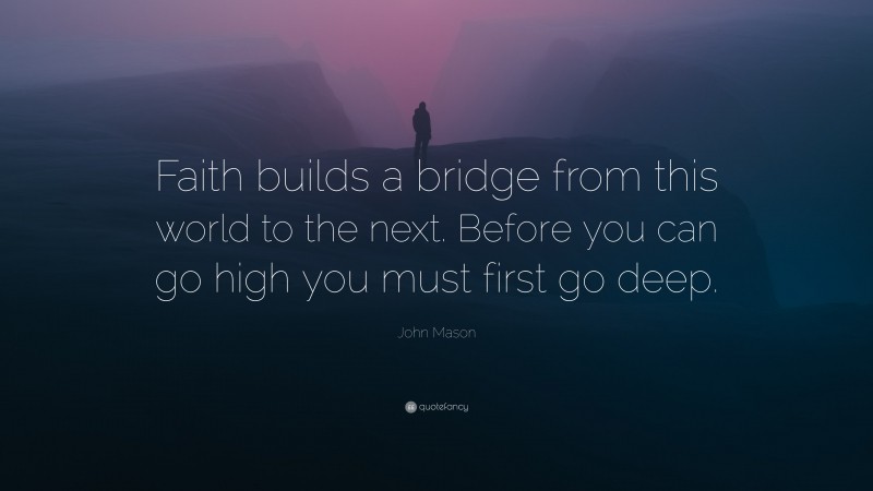 John Mason Quote: “Faith builds a bridge from this world to the next. Before you can go high you must first go deep.”