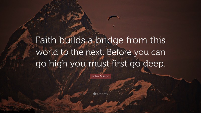 John Mason Quote: “Faith builds a bridge from this world to the next. Before you can go high you must first go deep.”