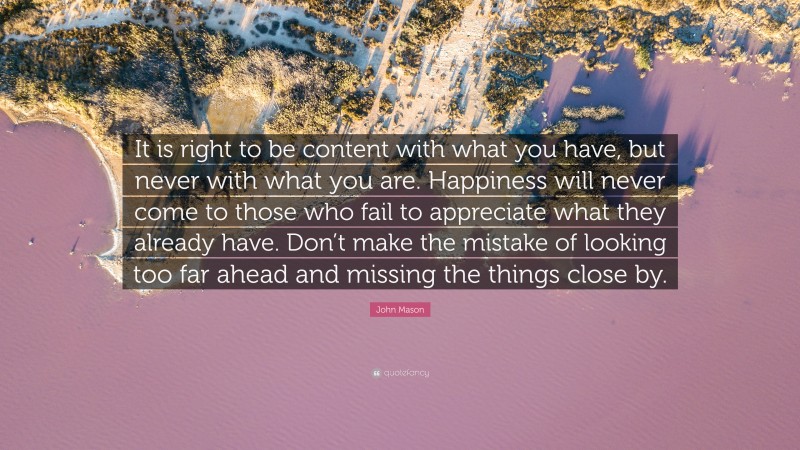 John Mason Quote: “It is right to be content with what you have, but never with what you are. Happiness will never come to those who fail to appreciate what they already have. Don’t make the mistake of looking too far ahead and missing the things close by.”