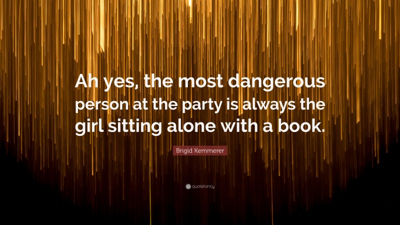 Brigid Kemmerer Quote: “Ah yes, the most dangerous person at the party is always the girl sitting alone with a book.”