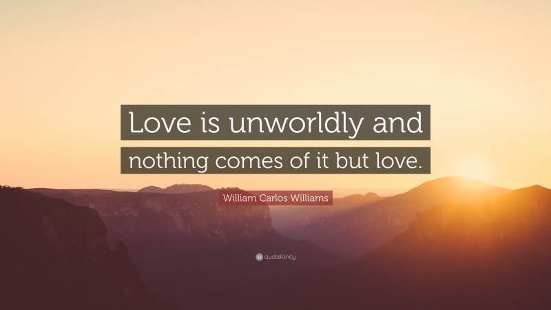 William Carlos Williams Quote: “Love is unworldly and nothing comes of it but love.”