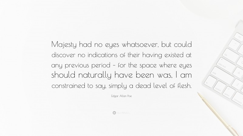 Edgar Allan Poe Quote: “Majesty had no eyes whatsoever, but could discover no indications of their having existed at any previous period – for the space where eyes should naturally have been was, I am constrained to say, simply a dead level of flesh.”