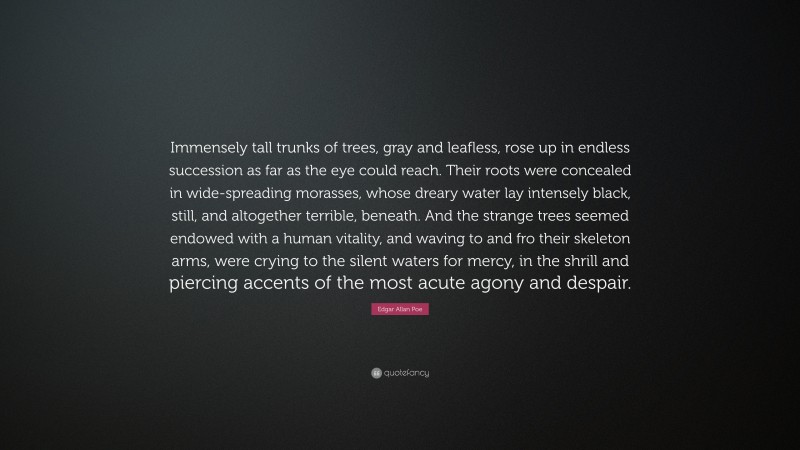 Edgar Allan Poe Quote: “Immensely tall trunks of trees, gray and leafless, rose up in endless succession as far as the eye could reach. Their roots were concealed in wide-spreading morasses, whose dreary water lay intensely black, still, and altogether terrible, beneath. And the strange trees seemed endowed with a human vitality, and waving to and fro their skeleton arms, were crying to the silent waters for mercy, in the shrill and piercing accents of the most acute agony and despair.”