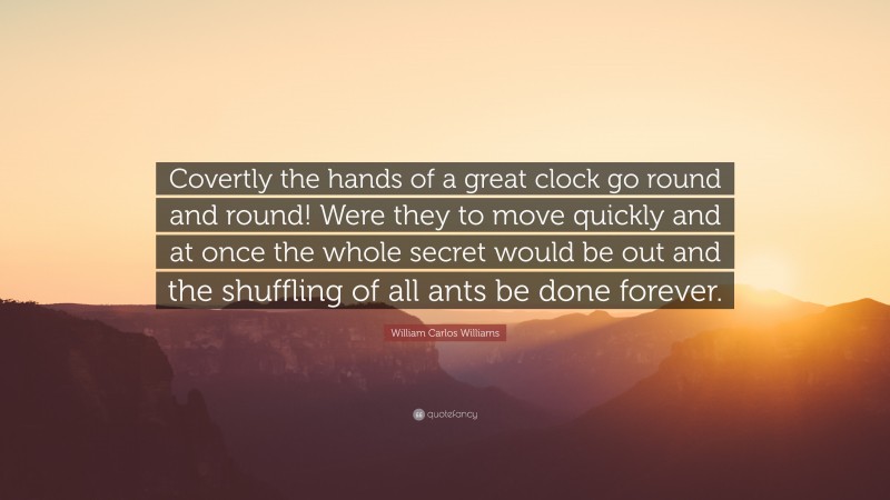 William Carlos Williams Quote: “Covertly the hands of a great clock go round and round! Were they to move quickly and at once the whole secret would be out and the shuffling of all ants be done forever.”