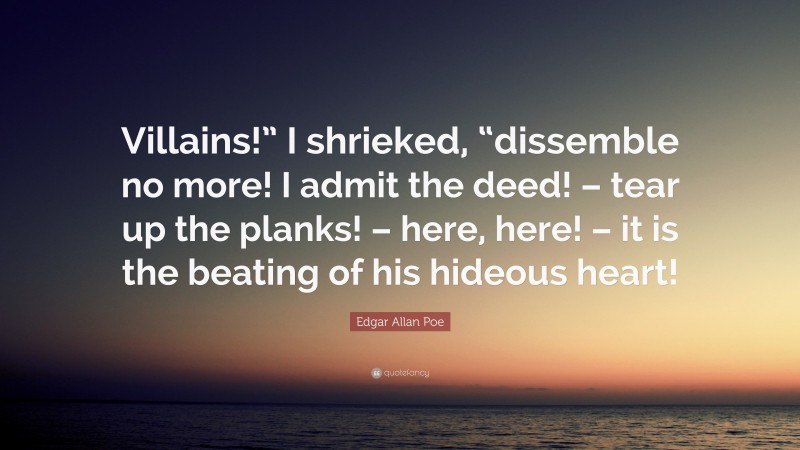 Edgar Allan Poe Quote: “Villains!” I shrieked, “dissemble no more! I admit the deed! – tear up the planks! – here, here! – it is the beating of his hideous heart!”