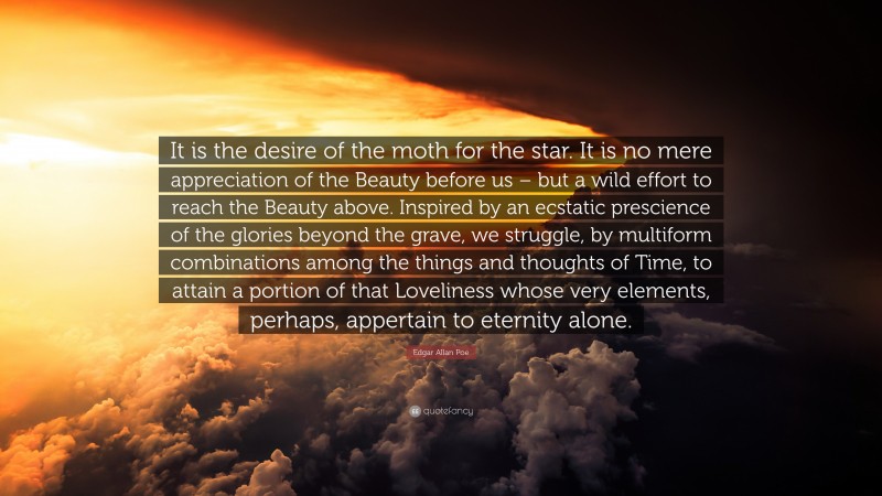 Edgar Allan Poe Quote: “It is the desire of the moth for the star. It is no mere appreciation of the Beauty before us – but a wild effort to reach the Beauty above. Inspired by an ecstatic prescience of the glories beyond the grave, we struggle, by multiform combinations among the things and thoughts of Time, to attain a portion of that Loveliness whose very elements, perhaps, appertain to eternity alone.”