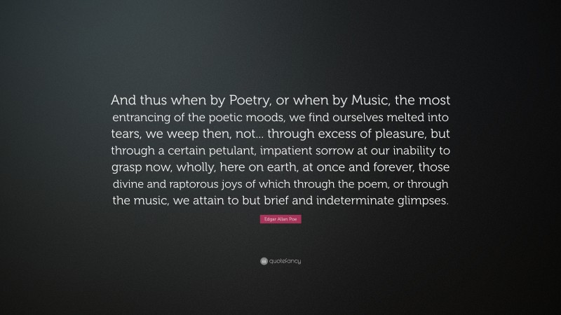 Edgar Allan Poe Quote: “And thus when by Poetry, or when by Music, the most entrancing of the poetic moods, we find ourselves melted into tears, we weep then, not... through excess of pleasure, but through a certain petulant, impatient sorrow at our inability to grasp now, wholly, here on earth, at once and forever, those divine and raptorous joys of which through the poem, or through the music, we attain to but brief and indeterminate glimpses.”