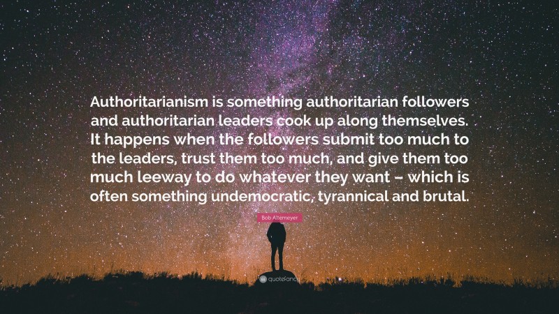 Bob Altemeyer Quote: “Authoritarianism is something authoritarian followers and authoritarian leaders cook up along themselves. It happens when the followers submit too much to the leaders, trust them too much, and give them too much leeway to do whatever they want – which is often something undemocratic, tyrannical and brutal.”