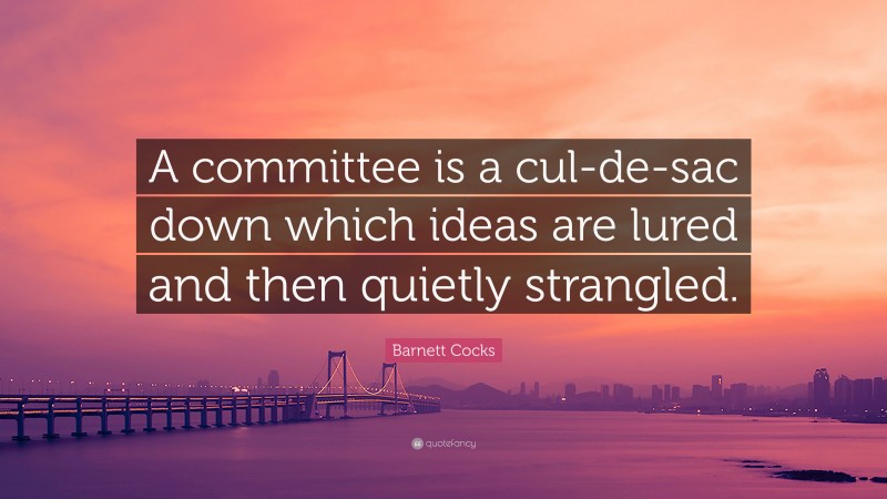 Barnett Cocks Quote: “A committee is a cul-de-sac down which ideas are lured and then quietly strangled.”