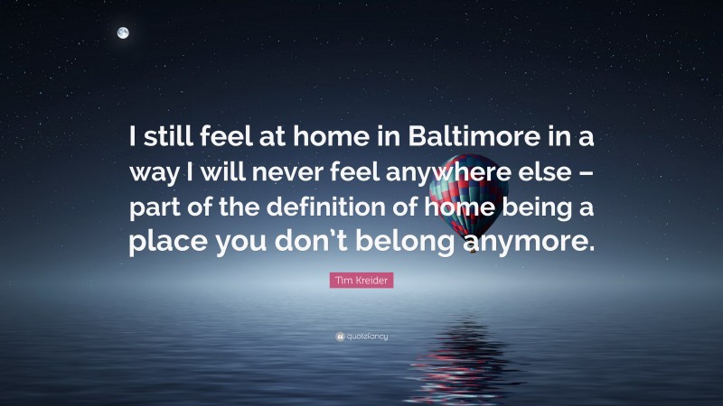 Tim Kreider Quote: “I still feel at home in Baltimore in a way I will never feel anywhere else – part of the definition of home being a place you don’t belong anymore.”