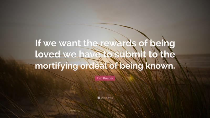 Tim Kreider Quote: “If we want the rewards of being loved we have to submit to the mortifying ordeal of being known.”